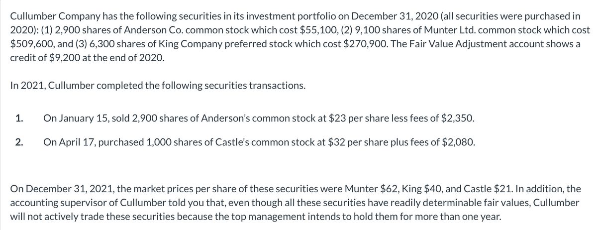 Cullumber Company has the following securities in its investment portfolio on December 31, 2020 (all securities were purchased in
2020): (1) 2,900 shares of Anderson Co. common stock which cost $55,100, (2) 9,100 shares of Munter Ltd. common stock which cost
$509,600, and (3) 6,300 shares of King Company preferred stock which cost $270,900. The Fair Value Adjustment account shows a
credit of $9,200 at the end of 2020.
In 2021, Cullumber completed the following securities transactions.
1.
2.
On January 15, sold 2,900 shares of Anderson's common stock at $23 per share less fees of $2,350.
On April 17, purchased 1,000 shares of Castle's common stock at $32 per share plus fees of $2,080.
On December 31, 2021, the market prices per share of these securities were Munter $62, King $40, and Castle $21. In addition, the
accounting supervisor of Cullumber told you that, even though all these securities have readily determinable fair values, Cullumber
will not actively trade these securities because the top management intends to hold them for more than one year.