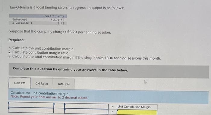 Tan-O-Rama is a local tanning salon. Its regression output is as follows:
Coefficients
4,591,46
2.42
Suppose that the company charges $6.20 per tanning session.
Required:
1. Calculate the unit contribution margin.
2. Calculate contribution margin ratio.
3. Calculate the total contribution margin if the shop books 1,300 tanning sessions this month.
Intercept
X Variable 11
Complete this question by entering your answers in the tabs below.
Unit CM
CM Ratio
Total CM
Calculate the unit contribution margin.
Note: Round your final answer to 2 decimal places.
Unit Contribution Margin