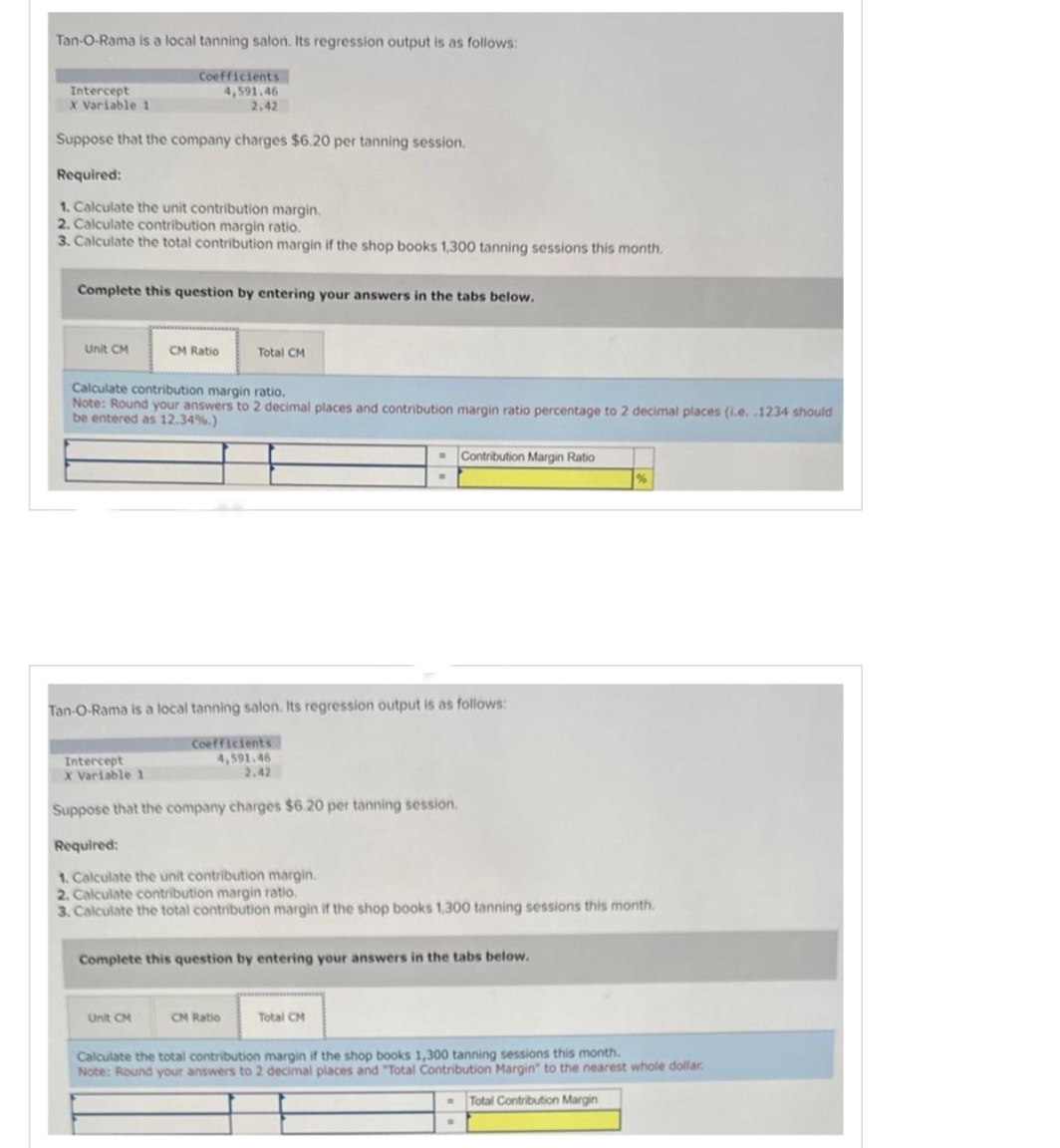 Tan-O-Rama is a local tanning salon. Its regression output is as follows:
Coefficients
4,591.46
2.42
Suppose that the company charges $6.20 per tanning session.
Required:
1. Calculate the unit contribution margin.
2. Calculate contribution margin ratio.
3. Calculate the total contribution margin if the shop books 1,300 tanning sessions this month.
Intercept
X Variable 1
Complete this question by entering your answers in the tabs below.
Unit CM
CM Ratio
Calculate contribution margin ratio.
Note: Round your answers to 2 decimal places and contribution margin ratio percentage to 2 decimal places (i.e..1234 should
be entered as 12.34%.)
Intercept
X Variable 1
Total CM
Tan-O-Rama is a local tanning salon. Its regression output is as follows:
Unit CM
Coefficients
4,591.46
2.42
Suppose that the company charges $6.20 per tanning session.
Required:
1. Calculate the unit contribution margin.
2. Calculate contribution margin ratio.
3. Calculate the total contribution margin if the shop books 1,300 tanning sessions this month.
W
CM Ratio
Contribution Margin Ratio
Complete this question by entering your answers in the tabs below.
Total CM
Calculate the total contribution margin if the shop books 1,300 tanning sessions this month.
Note: Round your answers to 2 decimal places and "Total Contribution Margin" to the nearest whole dollar.
Total Contribution Margin