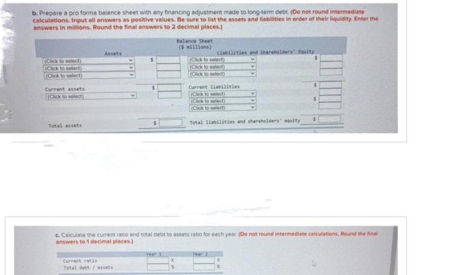 b. Prepare a pro forma balance sheet with any financing adjustment made to long-term debt. (Do not round intermediate
calculations. Input all answers as positive values. Be sure to list the assets and liabilities in order of their liquidity. Enter the
answers in millions. Round the final answers to 2 decimal places.)
(Click to select)
(Click to select)
(Click to select)
Current assets
(Click to select)
Total assets
Assets
Current ratio
Total debt/assets
Year 1
Balance Sheet
(5 millions)
%
Liabilities and Shareholders' Equity
V
$
V
V
(Click to select)
(Click to select)
(Click to select)
Current liabilities
(Click to select)
(Click to select)
(Click to select)
Total liabilities and shareholders equity
c. Calculate the current ratio and total debt to assets ratio for each year. (Do not round intermediate calculations. Round the final
answers to 1 decimal places.)
Year 2
V
Y
V
X
S
S