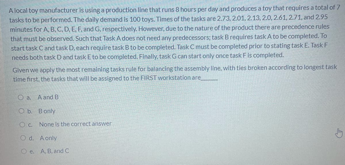 A local toy manufacturer is using a production line that runs 8 hours per day and produces a toy that requires a total of 7
tasks to be performed. The daily demand is 100 toys. Times of the tasks are 2.73, 2.01, 2.13, 2.0, 2.61, 2.71, and 2.95
minutes for A, B, C, D, E, F, and G, respectively. However, due to the nature of the product there are precedence rules
that must be observed. Such that Task A does not need any predecessors; task B requires task A to be completed. To
start task C and task D, each require task B to be completed. Task C must be completed prior to stating task E. Task F
needs both task D and task E to be completed. Finally, task G can start only once task F is completed.
Given we apply the most remaining tasks rule for balancing the assembly line, with ties broken according to longest task
time first, the tasks that will be assigned to the FIRST workstation are,
O a.
A and B
O b. Bonly
O c. None is the correct answer
O d. Aonly
O e. A. B, and C
