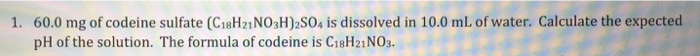 1. 60.0 mg of codeine sulfate (C18H21NO3H)2SO4 is dissolved in 10.0 mL of water. Calculate the expected
pH of the solution. The formula of codeine is C18H21NO3.
