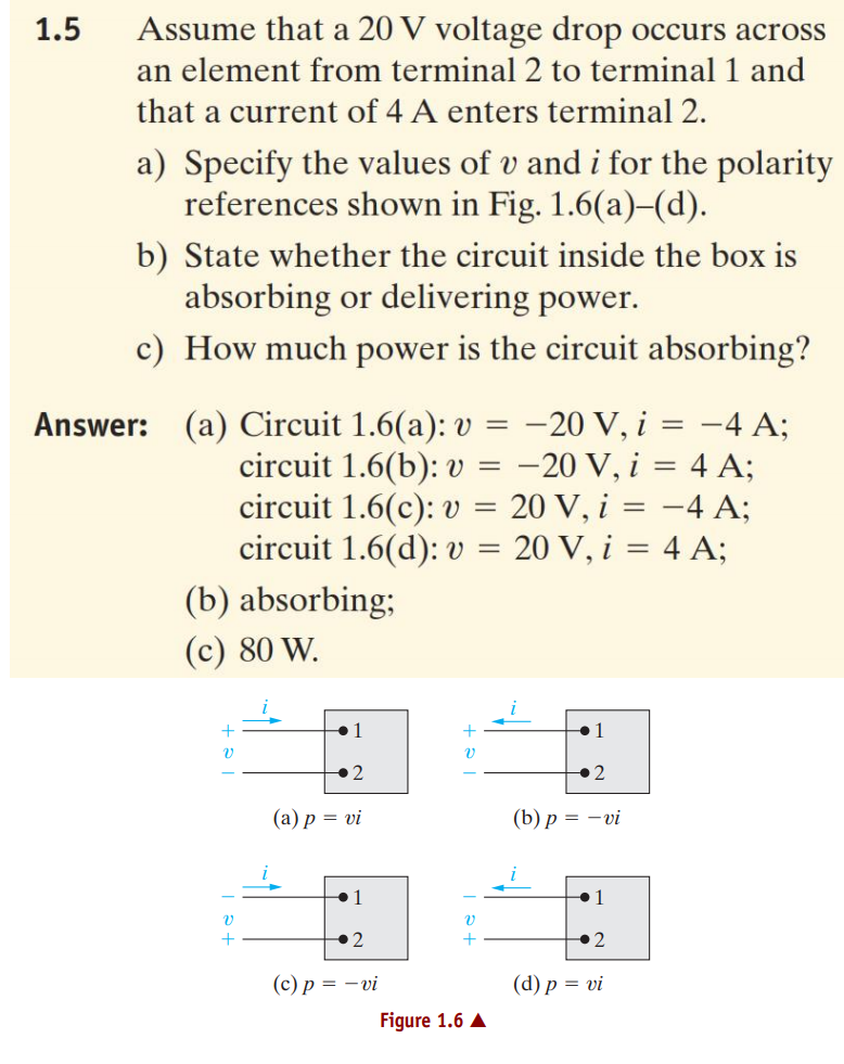 1.5
Assume that a 20 V voltage drop occurs across
an element from terminal 2 to terminal 1 and
that a current of 4 A enters terminal 2.
a) Specify the values of v and i for the polarity
references shown in Fig. 1.6(a)–(d).
b) State whether the circuit inside the box is
absorbing or delivering power.
c) How much power is the circuit absorbing?
Answer: (a) Circuit 1.6(a): v = -20 V, i = -4 A;
circuit 1.6(b): v = -20 V, i = 4 A;
circuit 1.6(c): v = 20 V, i = -4 A;
circuit 1.6(d): v = 20 V, i = 4 A;
(b) absorbing;
(c) 80 W.
1
+2
(а) р %3D vi
(b) р — — vi
•1
2
(с)р %3D — vi
(d) р %3D vi
Figure 1.6 A
