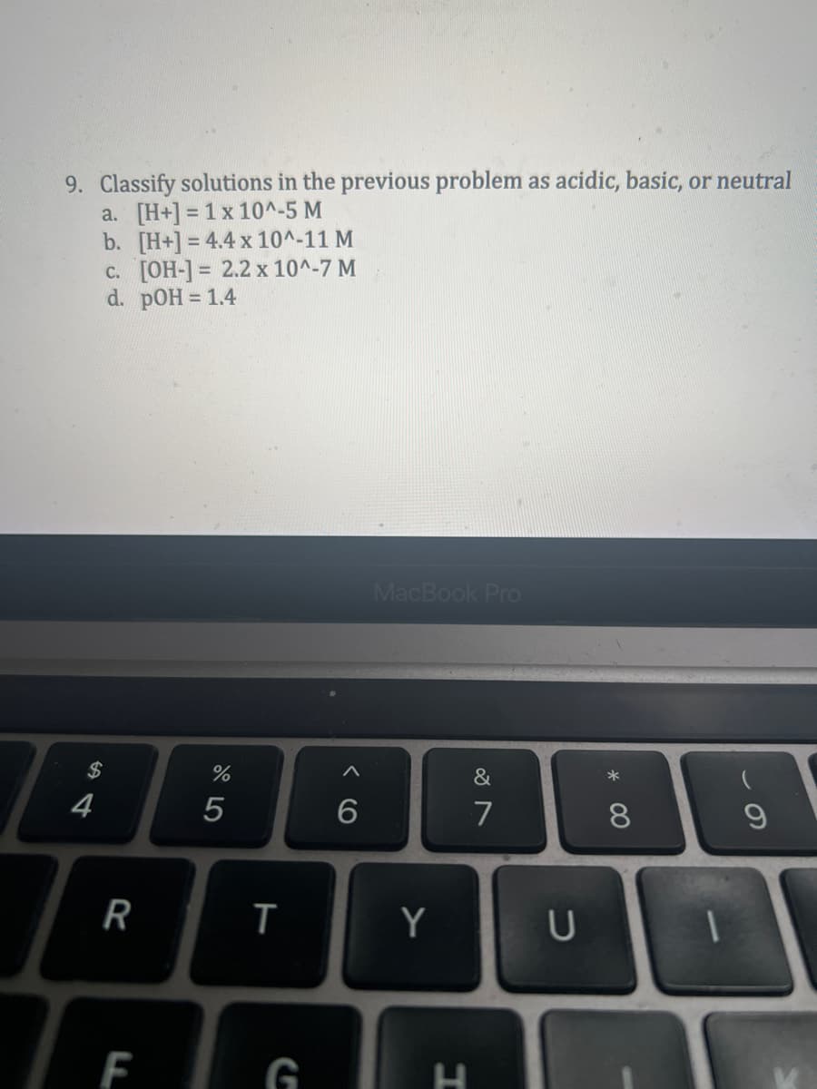 9. Classify solutions in the previous problem as acidic, basic, or neutral
a. [H+] = 1 x 10^-5 M
b.
[H+] = 4.4 x 10^-11 M
c. [OH-] = 2.2 x 10^-7 M
d. pOH = 1.4
$
4
R
F
%
5
T
G
A
6
MacBook Pro
Y
H
&
7
U
* 00
8
9