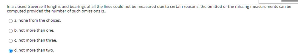 In a closed traverse if lengths and bearings of all the lines could not be measured due to certain reasons, the omitted or the missing measurements can be
computed provided the number of such omissions is..
O a. none from the choices.
O b. not more than one.
O c. not more than three.
O d. not more than two.
