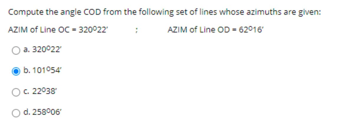 Compute the angle COD from the following set of lines whose azimuths are given:
AZIM of Line OC = 320°22'
AZIM of Line OD = 62°16'
a. 320°22'
b. 101°54'
c. 22°38'
d. 258°06'