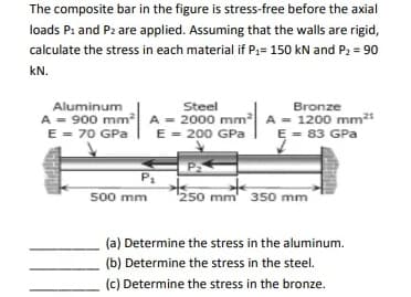 The composite bar in the figure is stress-free before the axial
loads P₁ and P2 are applied. Assuming that the walls are rigid,
calculate the stress in each material if P₁= 150 kN and P₂ = 90
kN.
Aluminum
Steel
Bronze
A = 900 mm² A = 2000 mm² A = 1200 mm²
E = 70 GPa
E = 200 GPa
E = 83 GPa
P₁
500 mm
P₂
250 mm 350 mm
(a) Determine the stress in the aluminum.
(b) Determine the stress in the steel.
(c) Determine the stress in the bronze.