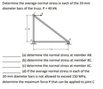 Determine the average normal stress in each of the 20-mm
diameter bars of the truss. P = 40 kN.
1.5 m
(a) determine the normal stress at member AB.
(b) determine the normal stress at member BC.
(c) determine the normal stress at member AC.
(d) If the average normal stress in each of the
20-mm diameter bars is not allowed to exceed 150 MPa,
determine the maximum force P that can be applied to joint C