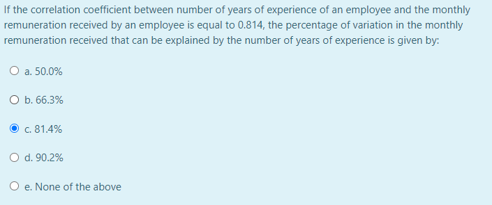 If the correlation coefficient between number of years of experience of an employee and the monthly
remuneration received by an employee is equal to 0.814, the percentage of variation in the monthly
remuneration received that can be explained by the number of years of experience is given by:
O a. 50.0%
O b. 66.3%
c. 81.4%
O d. 90.2%
O e. None of the above
