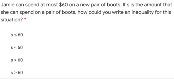 Jamie can spend at most $60 on a new pair of boots. If s is the amount that
she can spend on a pair of boots, how could you write an inequality for this
situation? *
s s 60
s < 60
s> 60
s2 60
