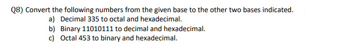 Convert the following numbers from the given base to the other two bases indicated.
a) Decimal 335 to octal and hexadecimal.
b) Binary 11010111 to decimal and hexadecimal.
c) Octal 453 to binary and hexadecimal.
