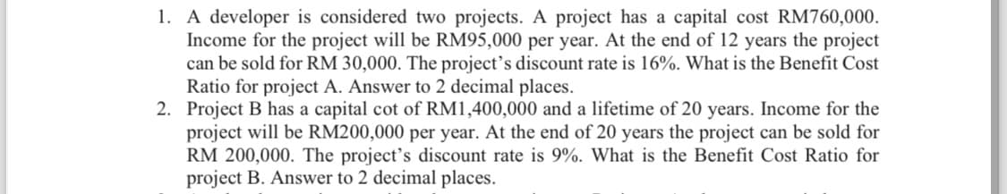 1. A developer is considered two projects. A project has a capital cost RM760,000.
Income for the project will be RM95,000 per year. At the end of 12 years the project
can be sold for RM 30,000. The project's discount rate is 16%. What is the Benefit Cost
Ratio for project A. Answer to 2 decimal places.
2. Project B has a capital cot of RM1,400,000 and a lifetime of 20 years. Income for the
project will be RM200,000 per year. At the end of 20 years the project can be sold for
RM 200,000. The project's discount rate is 9%. What is the Benefit Cost Ratio for
project B. Answer to 2 decimal places.