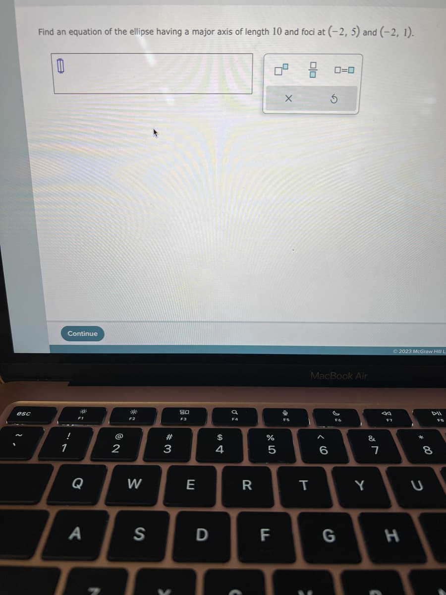 esc
Find an equation of the ellipse having a major axis of length 10 and foci at (-2, 5) and (-2, 1).
0
Continue
!
1
F1
Q
A
2
F2
W
S
#3
K
80
F3
E
D
$
4
F4
C
R
%
5
5
LL
X
9
F5
010
MacBook Air
T
0=0
6
F6
G
&
Y
7
F7
Ⓒ2023 McGraw Hill L
H
*
8
00
U
F8