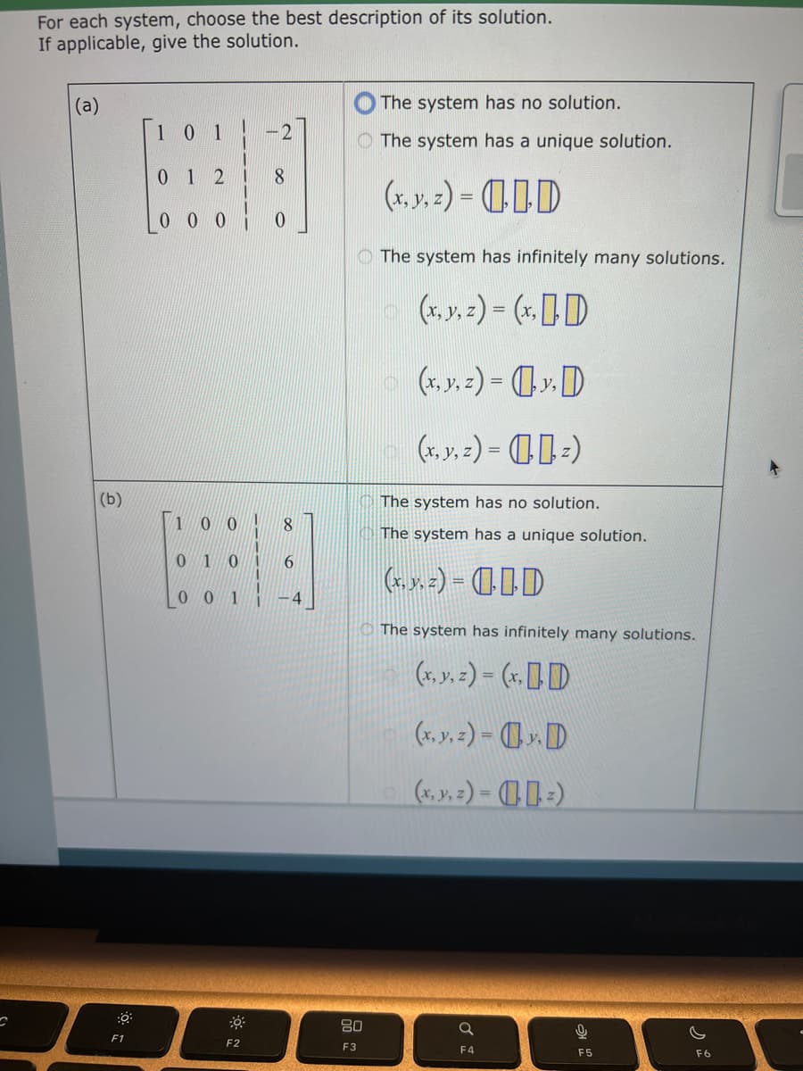 C
For each system, choose the best description of its solution.
If applicable, give the solution.
(a)
(b)
:0
F1
101
0 1 2
000
-2
F2
8
0
100
8
01 01 6
001 -4
80
F3
The system has no solution.
The system has a unique solution.
(x, y, z) = D
The system has infinitely many solutions.
(x, y, z)= (x, D
(x, y, z)=y. D
(x, y, z) - z)
The system has no solution.
The system has a unique solution.
(..) D
The system has infinitely many solutions.
(x..=)-(xD
(x, y, z)= y. D
(x, y, z)=z)
Q
F4
0
F5
F6