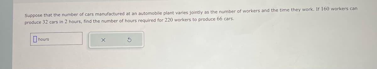 Suppose that the number of cars manufactured at an automobile plant varies jointly as the number of workers and the time they work. If 160 workers can
produce 32 cars in 2 hours, find the number of hours required for 220 workers to produce 66 cars.
hours
Ś