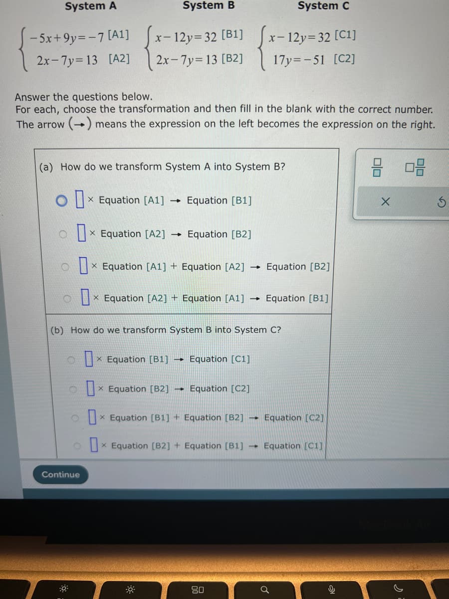 System A
-5x+9y=-7 [A1]
2x-7y=13 [A2]
X- - 12y=32 [B1]
2x-7y=13 [B2]
Answer the questions below.
For each, choose the transformation and then fill in the blank with the correct number.
The arrow (→) means the expression on the left becomes the expression on the right.
x Equation [A2]
System B
(a) How do we transform System A into System B?
1 x Equation [A1]
D
Continue
→
ox Equation [B1]
X
Equation [B1]
× Equation [A1] + Equation [A2] →
X
X Equation [B2]
Equation [B2]
× Equation [A2] + Equation [A1] →
X
(b) How do we transform System B into System C?
Equation [C1]
1 Equation [C2]
ox Equation [B1] + Equation [B2] →
X
ox Equation [B2] + Equation [B1] →
X
System C
- 12y=32 [C1]
17y=-51 [C2]
X-
80
Equation [B2]
Equation [B1]
Equation [C2]
Equation [C1]
♂
Re
2 08
X