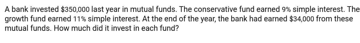 A bank invested $350,000 last year in mutual funds. The conservative fund earned 9% simple interest. The
growth fund earned 11% simple interest. At the end of the year, the bank had earned $34,000 from these
mutual funds. How much did it invest in each fund?