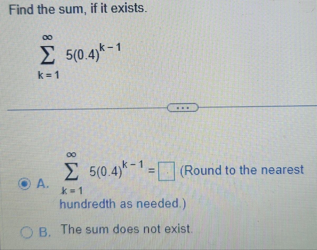 Find the sum, if it exists.
k-1
Σ 5(0.4) - 1
k=1
HELENE
00
Σ 5(0.4)*-¹ = (Round to the nearest
k=1
hundredth as needed.)
OB. The sum does not exist.
OA.