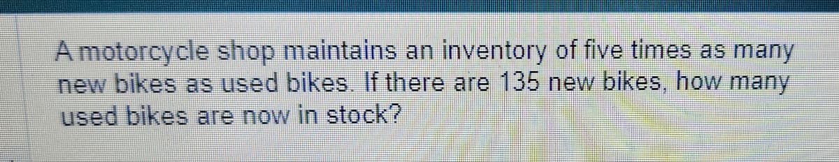 A motorcycle shop maintains an inventory of five times as many
new bikes as used bikes. If there are 135 new bikes, how many
used bikes are now in stock?