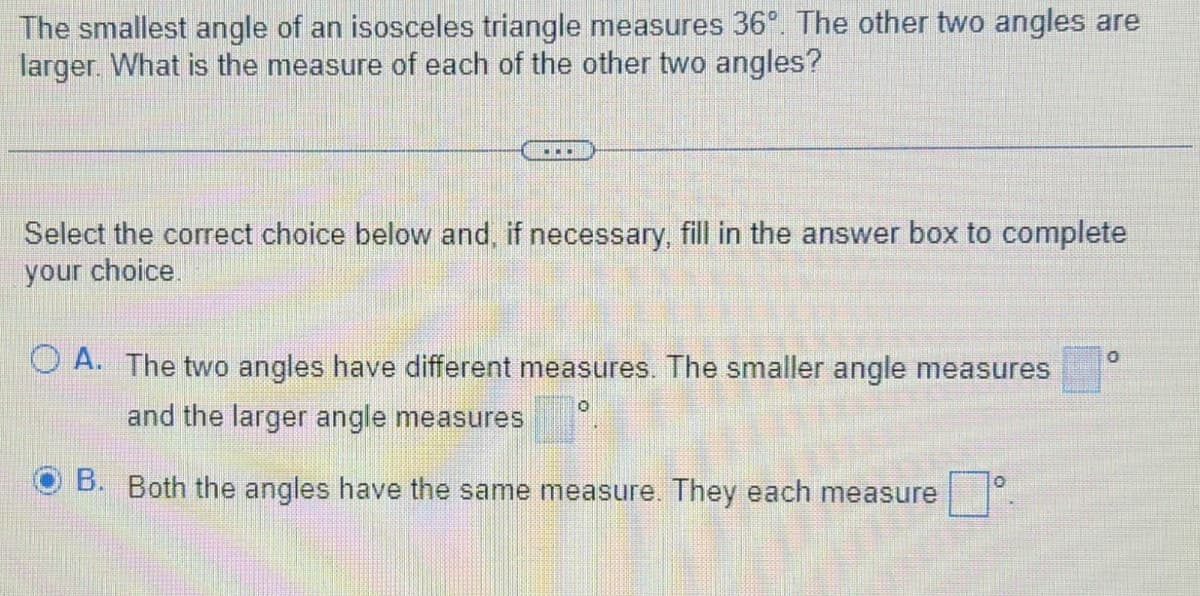 The smallest angle of an isosceles triangle measures 36°. The other two angles are
larger. What is the measure of each of the other two angles?
...
Select the correct choice below and, if necessary, fill in the answer box to complete
your choice.
OA. The two angles have different measures. The smaller angle measures
0
and the larger angle measures
B. Both the angles have the same measure. They each measure
0
0