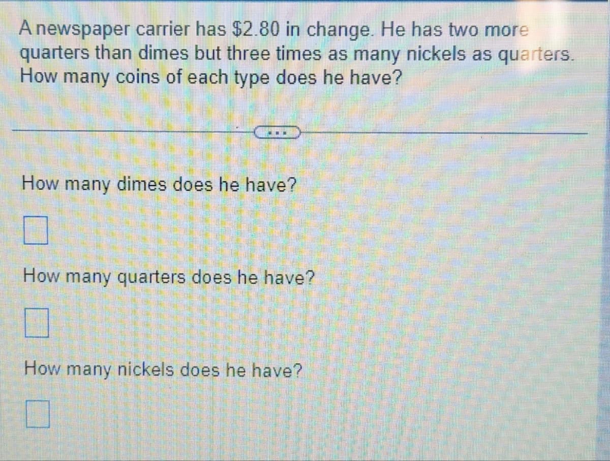 A newspaper carrier has $2.80 in change. He has two more
quarters than dimes but three times as many nickels as quarters.
How many coins of each type does he have?
www
How many dimes does he have?
How many quarters does he have?
☐
How many nickels does he have?