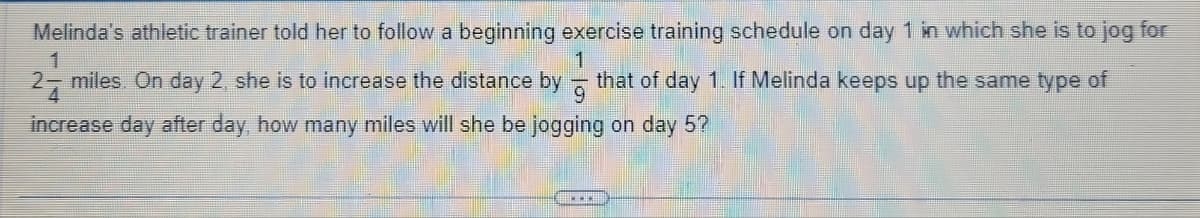 Melinda's athletic trainer told her to follow a beginning exercise training schedule on day 1 in which she is to jog for
1
that of day 1. If Melinda keeps up the same type of
1
27 miles. On day 2, she is to increase the distance by
4
increase day after day, how many miles will she be jogging on day 5?
...