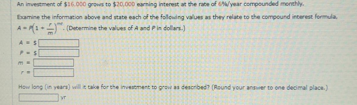 An investment of $16,000 grows to $20,000 earning interest at the rate of 6%/year compounded monthly,
Examine the information above and state each of the following values as they relate to the compound interest formula,
A = P(1+
A = $
P = $
m =
r =
m
mt
(Determine the values of A and P in dollars.)
How long (in years) will it take for the investment to grow as described? (Round your answer to one decimal place.)
yr