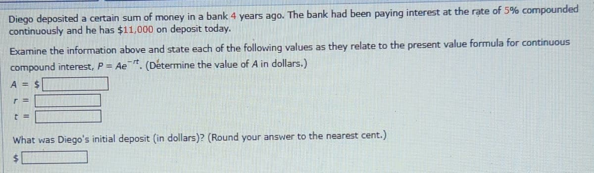 Diego deposited a certain sum of money in a bank 4 years ago. The bank had been paying interest at the rate of 5% compounded
continuously and he has $11,000 on deposit today.
Examine the information above and state each of the following values as they relate to the present value formula for continuous
compound interest, P = Ae. (Determine the value of A in dollars.)
A =
T=
t =
$
What was Diego's initial deposit (in dollars)? (Round your answer to the nearest cent.)