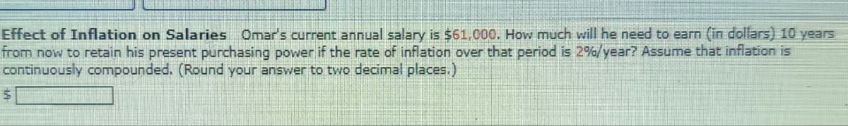 Effect of Inflation on Salaries Omar's current annual salary is $61,000. How much will he need to earn (in dollars) 10 years
from now to retain his present purchasing power if the rate of inflation over that period is 2%/year? Assume that inflation is
continuously compounded. (Round your answer to two decimal places.)