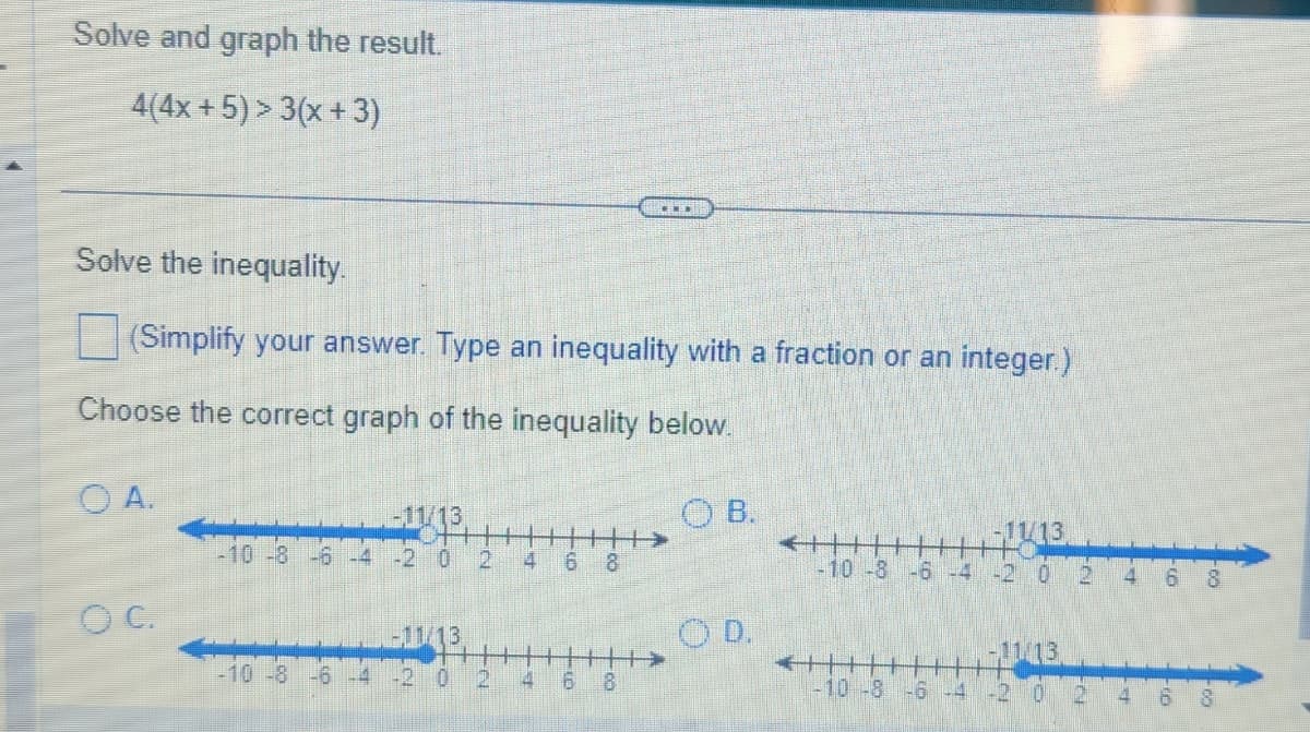 Solve and graph the result.
4(4x+5) > 3(x+3)
Solve the inequality.
(Simplify your answer. Type an inequality with a fraction or an integer.)
Choose the correct graph of the inequality below.
OA.
OC.
-10 -8 -6 -4
-10 -8 -6 -4
1-11/13
-2 0 2
-11/13
!!!!!
…….
0 2 4 6 8
OB.
OD.
-11/13
-10 -8 -6 -4 -2 0
€+
H
-10 -8 -6 -4
2
4
6
8