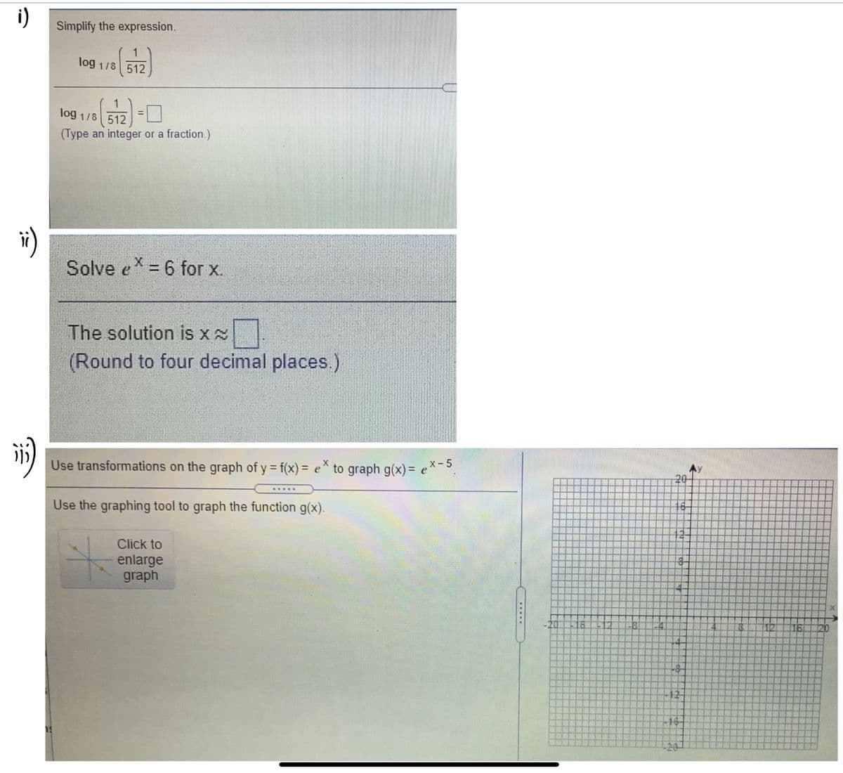 i)
Simplify the expression.
log 1/8 512
1
log 1/8 512 =L
(Type an integer or a fraction.)
Solve e = 6 for x.
%3D
The solution is x
(Round to four decimal places.)
Use transformations on the graph of y = f(x) = e* to graph g(x) = ex-5
%3D
20
Use the graphing tool to graph the function g(x).
Click to
enlarge
graph
-20
18
16
12
-20-
to
