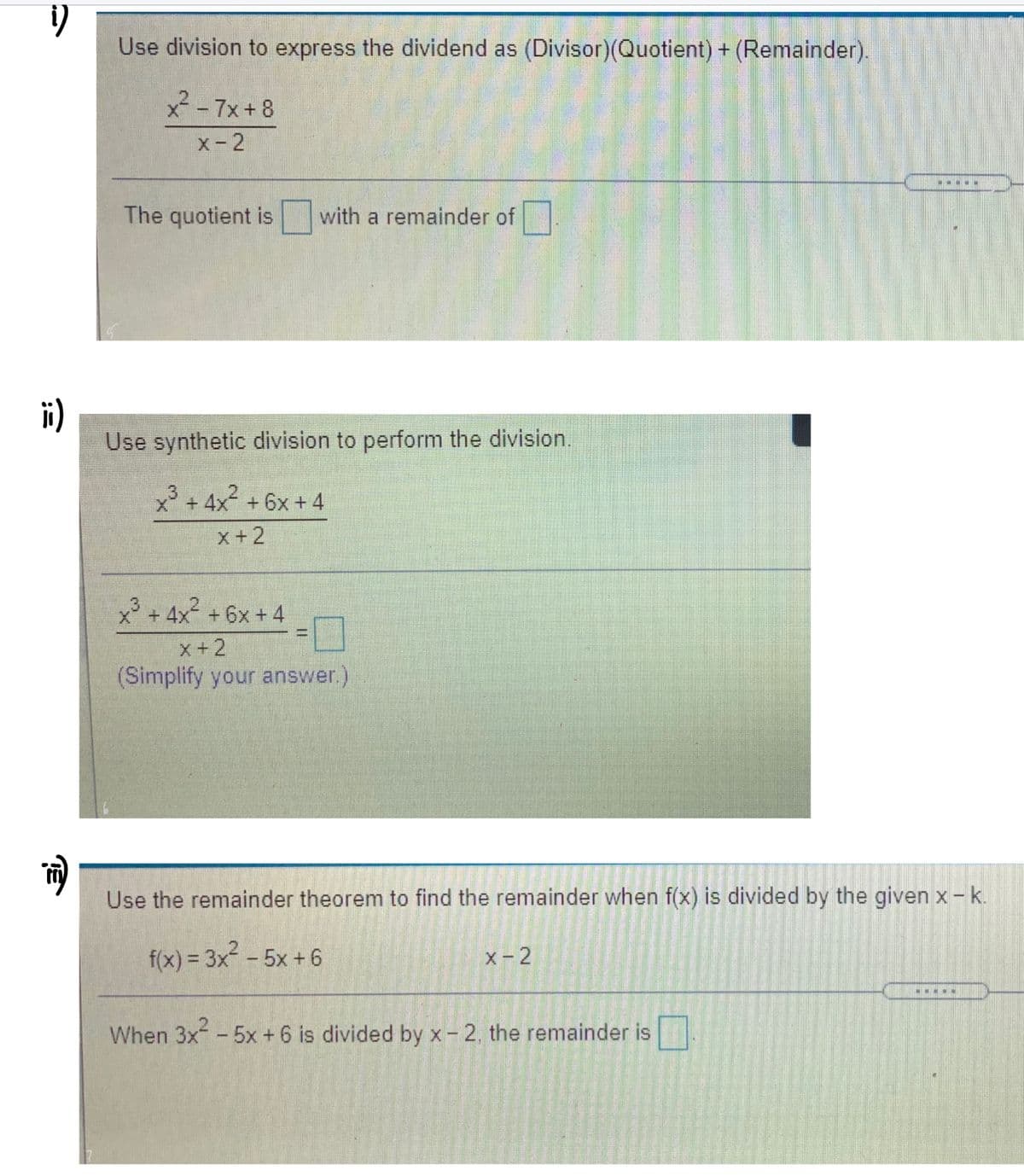 Use division to express the dividend as (Divisor)(Quotient) + (Remainder).
x²- 7x+8
x-2
The quotient is
with a remainder of
i)
Use synthetic division to perform the division.
x3 + 4x + 6x + 4
x+2
x + 4x² + 6x + 4
x+2
(Simplify your answer)
Use the remainder theorem to find the remainder when f(x) is divided by the given x -k.
f(x) = 3x - 5x + 6
X-2
%3D
When 3x -5x +6 is divided by x- 2, the remainder is
