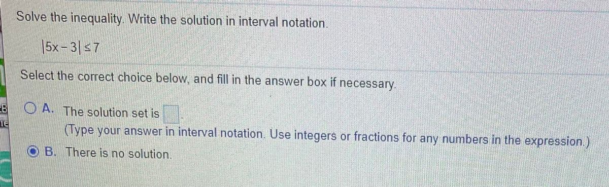 **Solve the inequality. Write the solution in interval notation.**

\[ |5x - 3| \leq 7 \]

Select the correct choice below, and fill in the answer box if necessary:

**A.** The solution set is \[ \]

*\[(Type your answer in interval notation. Use integers or fractions for any numbers in the expression.)\]*

**B.** There is no solution.