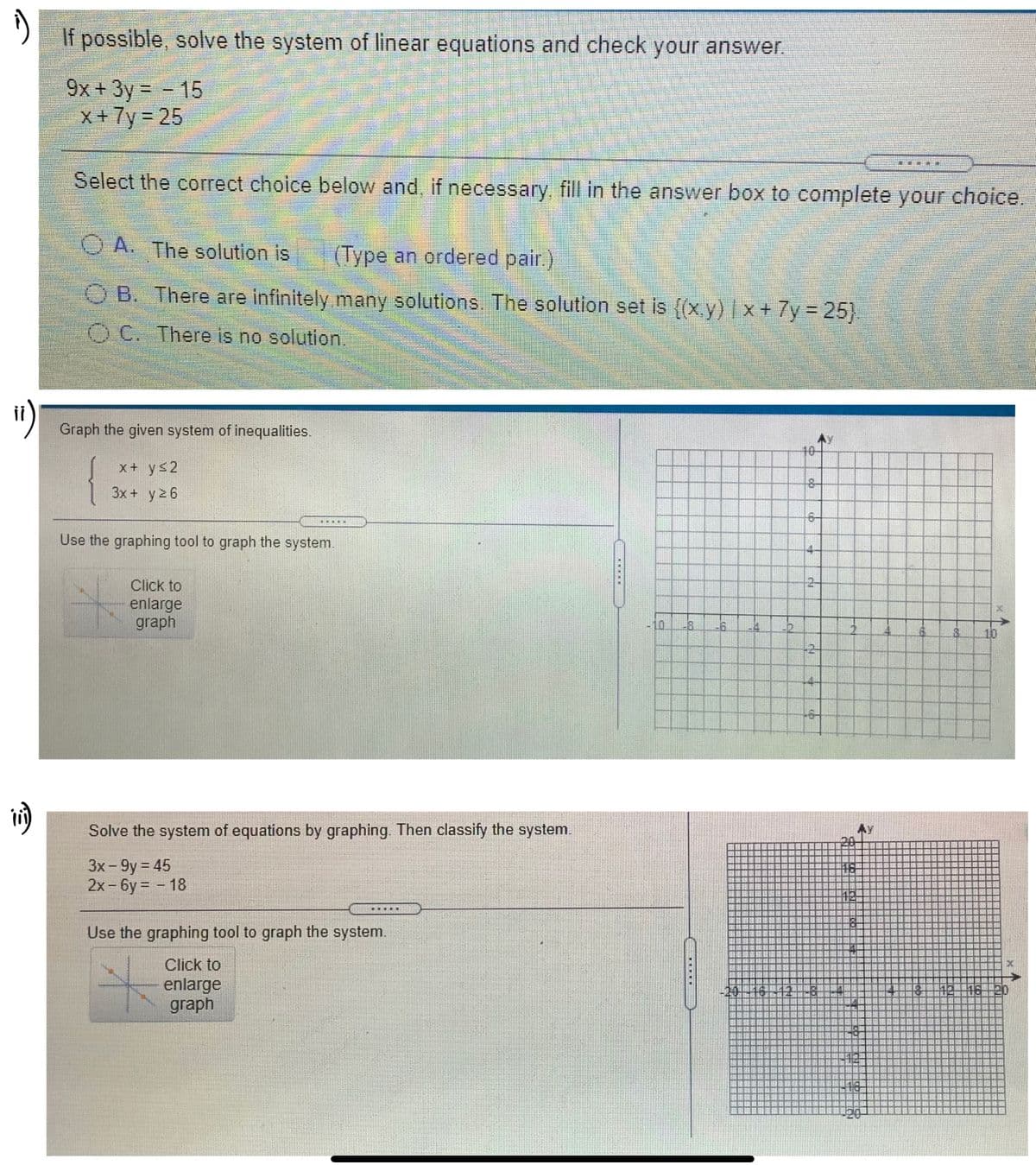 If possible, solve the system of linear equations and check your answer.
9x +3y = - 15
x + 7y = 25
Select the correct choice below and, if necessary, fill in the answer box to complete your choice.
O A. The solution is
(Type an ordered pair.)
B. There are infinitely many solutions. The solution set is ((x.y) x + 7y = 25).
O C. There is no solution.
")
Graph the given system of inequalities.
10-
{
x+ ys2
3x + y2 6
Use the graphing tool to graph the system.
Click to
enlarge
graph
10
4-
Solve the system of equations by graphing. Then classify the system.
3x - 9y = 45
2x-6y = - 18
.....
Use the graphing tool to graph the system.
Click to
enlarge
graph
