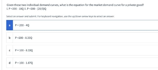 Given these two individual demand curves, what is the equation for the market demand curve for a private good?
I.P=200 - 10Q ii. P=200 - (20/3)Q
Select an answer and submit. For keyboard navigation, use the up/down arrow keys to select an answer.
P= 200 - 4Q
b.
P=200 - 8.33Q
P= 100 - 8.33Q
d
P= 100 - 1.67Q
