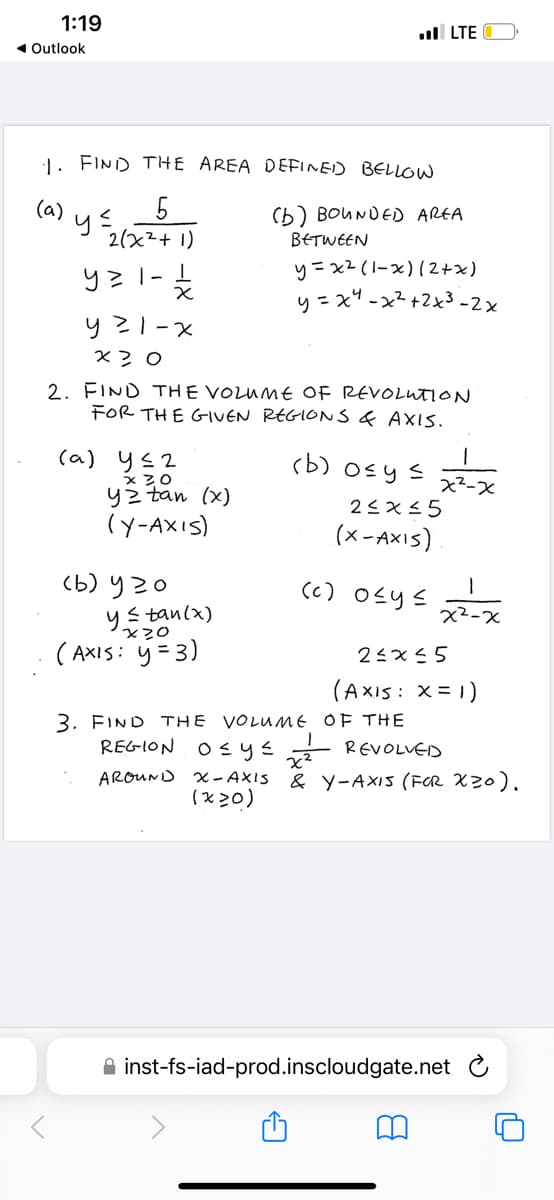 1:19
◄ Outlook
1. FIND THE AREA DEFINED BELLOW
5
2(x²+1)
y=1-1
(a)
y ≤
x
y²1-x
x 20
(a) y≤2
x 30
yztan (x)
(Y-AXIS)
.LTE
2. FIND THE VOLUME OF REVOLUTION
FOR THE GIVEN REGIONS & AXIS.
(b) 920
y ≤tan (x)
x20
(AXIS: y =3)
(b) BOUNDED AREA
BETWEEN
y=x² (1-x) (2+x)
y=x²-x²+2x³-2x
(b) 0≤ y ≤
x²-x
2≤x≤5
(X-AXIS)
(c) 0≤y≤
3. FIND THE VOLUME OF THE
REGION O≤y≤²
x²-x
2≤x≤5
(AXIS : X = 1)
REVOLVED
AROUND X-AXIS & Y-AXIS (FOR X20).
(x>0)
inst-fs-iad-prod.inscloudgate.net C