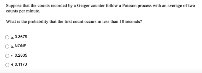 Suppose that the counts recorded by a Geiger counter follow a Poisson process with an average of two
counts per minute.
What is the probability that the first count occurs in less than 10 seconds?
O a. 0.3679
O b. NONE
c. 0.2835
Od.0.1170
