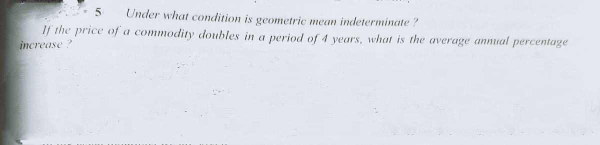 Under what condition is geometric mea indeterminate ?
If the price of a commodity doubles in a period of 4 years, what is the average annual
increase?
percentage
