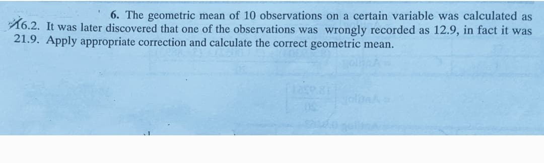 6. The geometric mean of 10 observations on a certain variable was calculated as
16.2. It was later discovered that one of the observations was wrongly recorded as 12.9, in fact it was
21.9. Apply appropriate correction and calculate the correct geometric mean.
oln
