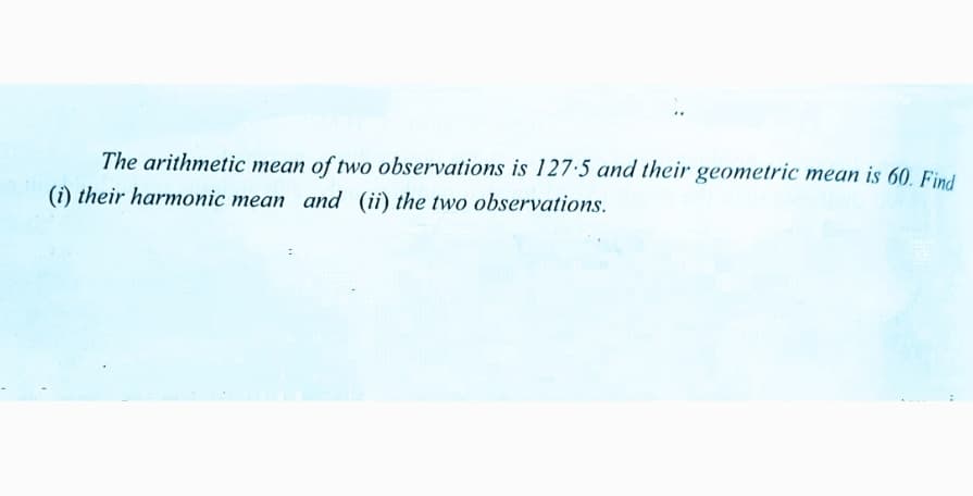 The arithmetic mean of two observations is 127·5 and their geometric mean is 60. Find
(i) their harmonic mean and (ii) the two observations.
