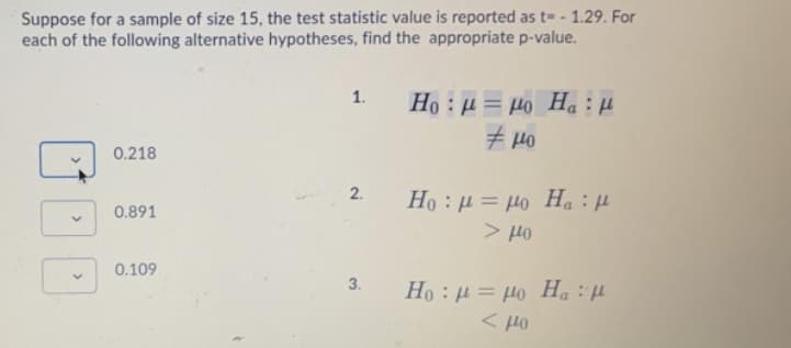 Suppose for a sample of size 15, the test statistic value is reported as t= - 1.29. For
each of the following alternative hypotheses, find the appropriate p-value.
Ho : µ = µo Ha :H
1.
Ho Ha: u
0.218
2.
0.891
> Ho
: "H Of — тl: OH
0.109
3.
Но : и — до Н, : и
