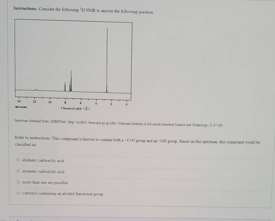 Instructions: Consider the following 'H NMR to answer the following question.
14
12
10
Chemical shifn (8)
Spectrum obtained from: SDBSWeb: http:/ riodb01.ibase aist go jp sdbs (National Instirute of Advanced Industrial Science and Technology, 11-07-05)
Refer to instructions. This compound is known to contain both a -C=0 group and an -OH group. Based on this spectrum, this compound would be
classified as:
aliphatic carboxylic acıd
aromatic carboxylic acid
more than one are possible
carbonyl containing an alcohol functional group
