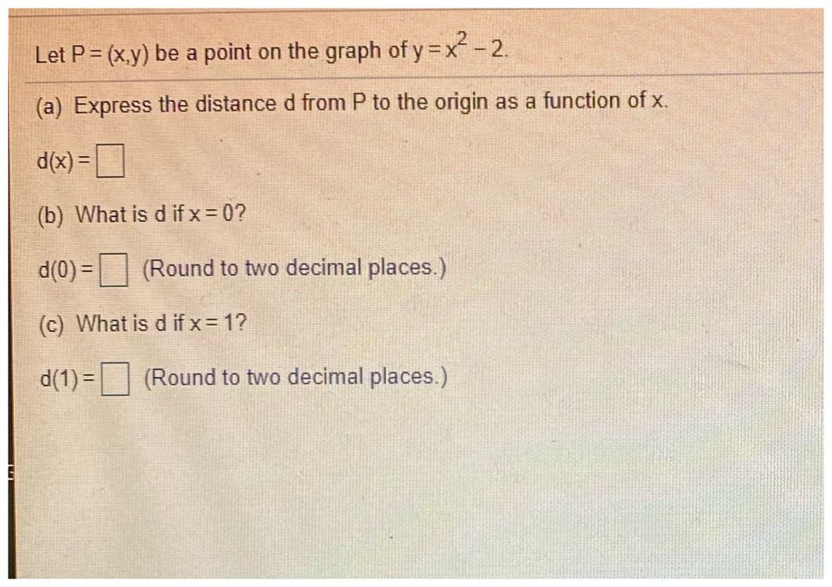 Let P = (x.y) be a point on the graph of y =x-2.
(a) Express the distance d from P to the origin as a function of x.
d(x) =
(b) What is d if x = 0?
d(0) =
(Round to two decimal places.)
(c) What is d if x = 1?
d(1) = (Round to two decimal places.)
