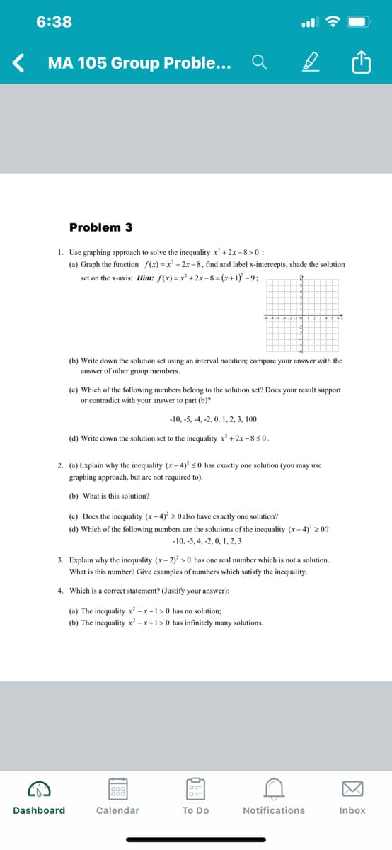 6:38
MA 105 Group Proble...
Problem 3
1. Use graphing approach to solve the inequality x' +2x - 8>0
(a) Graph the function f(x) = x + 2x -8, find and label x-intercepts, shade the solution
set on the x-axis; Hint: f(x) -x +2x -8 = (x+1) -9;
(b) Write down the solution set using an interval notation; compare your answer with the
answer of other group members.
(c) Which of the following numbers belong to the solution set? Does your result support
or contradict with your answer to part (b)?
-10, -5, -4, -2, 0, 1, 2, 3, 100
(d) Write down the solution set to the inequality x + 2x -850.
2. (a) Explain why the inequality (x – 4)' s0 has exactly one solution (you may use
graphing approach, but are not required to).
(b) What is this solution?
(c) Does the inequality (x- 4) 2 Oalso have exactly one solution?
(d) Which of the following numbers are the solutions of the inequality (x- 4)² 2 0?
-10, -5, 4, -2, 0, 1, 2, 3
3. Explain why the inequality (x - 2) >0 has one real number which is not a solution.
What is this number? Give examples of numbers which satisfy the inequality.
4. Which is a correct statement? (Justify your answer):
(a) The inequality x -x +1>0 has no solution;
(b) The inequality x' -x +1>0 has infinitely many solutions.
Dashboard
Calendar
To Do
Notifications
Inbox
国
