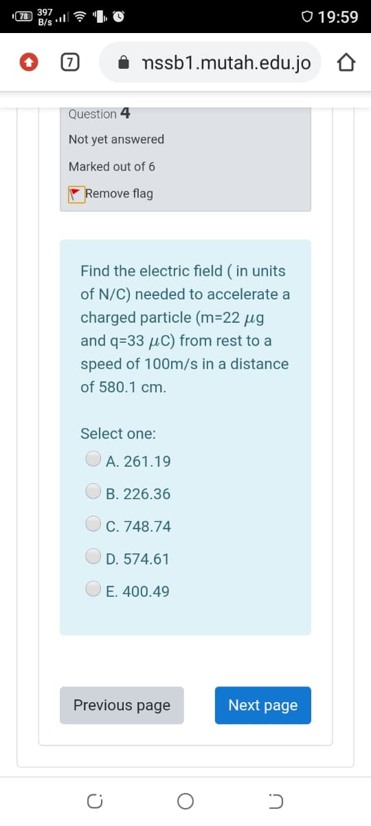 397
B/s l
0 19:59
nssb1.mutah.edu.jo
Question 4
Not yet answered
Marked out of 6
Remove flag
Find the electric field ( in units
of N/C) needed to accelerate a
charged particle (m=2
and q=33 µC) from rest to a
speed of 100m/s in a distance
of 580.1 cm.
Select one:
A. 261.19
B. 226.36
C. 748.74
D. 574.61
E. 400.49
Previous page
Next page
