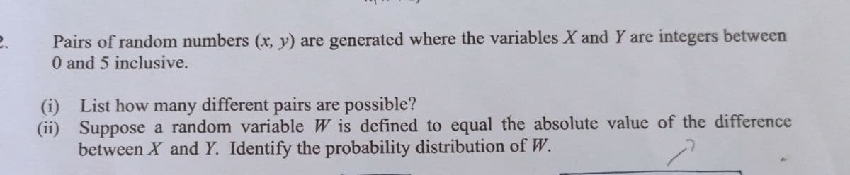 Pairs of random numbers (x, y) are generated where the variables X and Y are integers between
0 and 5 inclusive.
2.
(i) List how many different pairs are possible?
(ii) Suppose a random variable W is defined to equal the absolute value of the difference
between X and Y. Identify the probability distribution of W.
