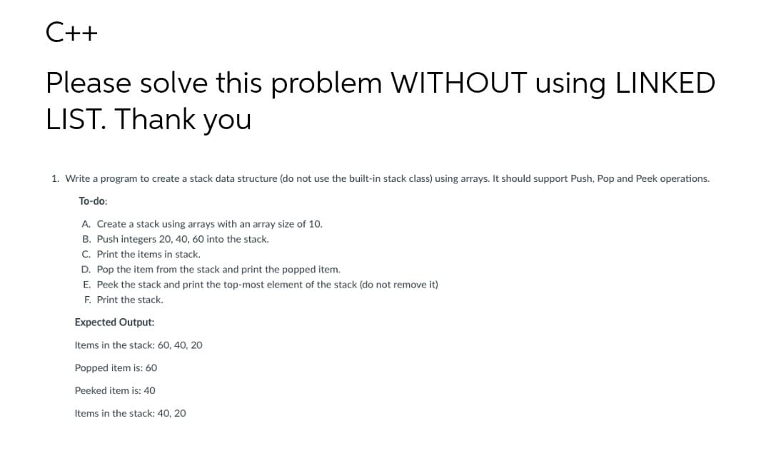 C++
Please solve this problem WITHOUT using LINKED
LIST. Thank you
1. Write a program to create a stack data structure (do not use the built-in stack class) using arrays. It should support Push, Pop and Peek operations.
To-do:
A. Create a stack using arrays with an array size of 10.
B. Push integers 20, 40, 60 into the stack.
C. Print the items in stack.
D. Pop the item from the stack and print the popped item.
E. Peek the stack and print the top-most element of the stack (do not remove it)
F. Print the stack.
Expected Output:
Items in the stack: 60, 40, 20
Popped item is: 60
Peeked item is: 40
Items in the stack: 40, 20
