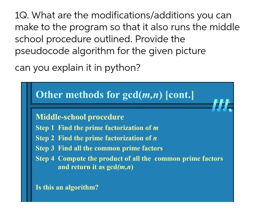 1Q. What are the modifications/additions you can
make to the program so that it also runs the middle
school procedure outlined. Provide the
pseudocode algorithm for the given picture
can you explain it in python?
Other methods for gcd(m,n) [cont.]
Middle-school procedure
Step 1 Find the prime factorization of m
Step 2 Find the prime factorization of n
Step 3 Find all the common prime factors
Step 4 Compute the product of all the common prime factors
and return it as ged(m,n)
Is this an algorithm?
