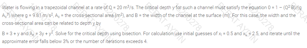 Water is flowing in a trapezoidal channel at a rate of Q = 20 m3/s. The critical depth y for such a channel must satisfy the equation 0 = 1 - (Q2 B)/(g
A.3) where g = 9.81 m/s2, A, = the cross-sectional area (m2), and B = the width of the channel at the surface (m). For this cas 278.
width and the
STAYBIN
2.5, and iterate until the
cross-sectional area can be related to depth y by
initial guesses of x| = 0.5 and :
B = 3 + y and A. = 3y + y?. Solve for the critical depth using bisection. For calculation
approximate error falls below 3% or the number of iterations exceeds 4.
TAYSN
5278
