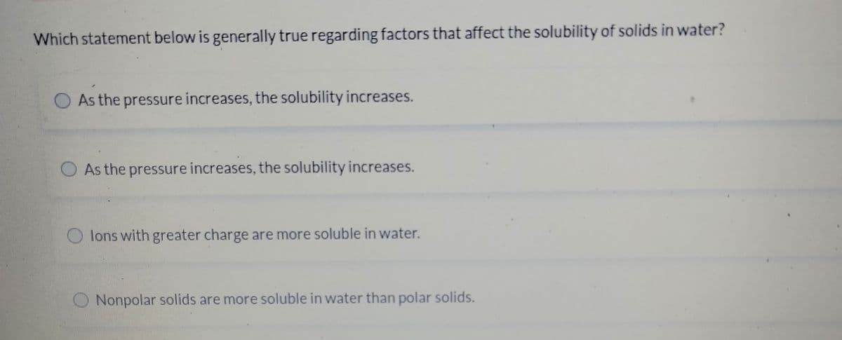 Which statement below is generally true regarding factors that affect the solubility of solids in water?
O As the pressure increases, the solubility increases.
O As the pressure increases, the solubility increases.
O lons with greater charge are more soluble in water.
O Nonpolar solids are more soluble in water than polar solids.
